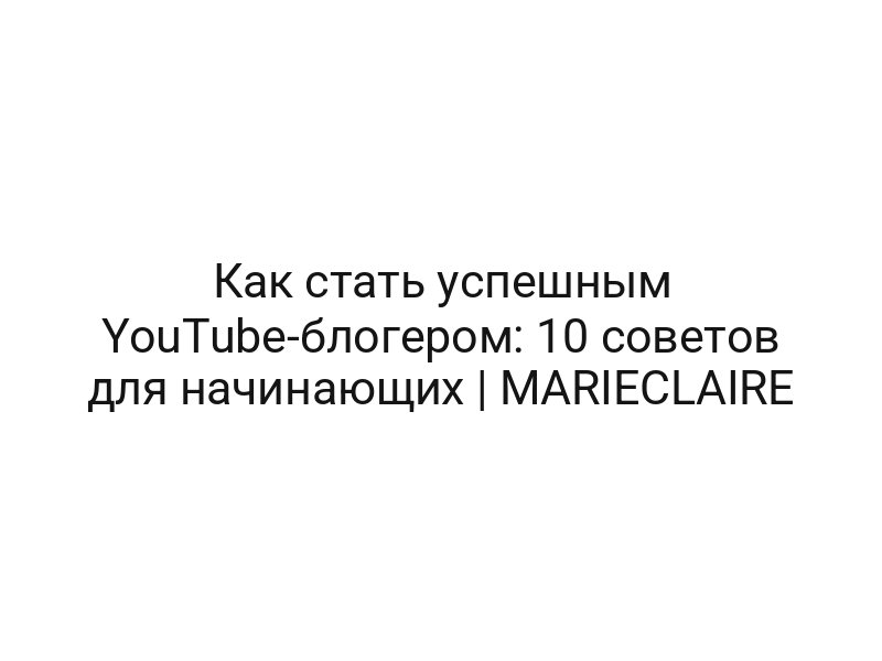 Как стать успешным YouTube-блогером: 10 советов для начинающих | MARIECLAIRE