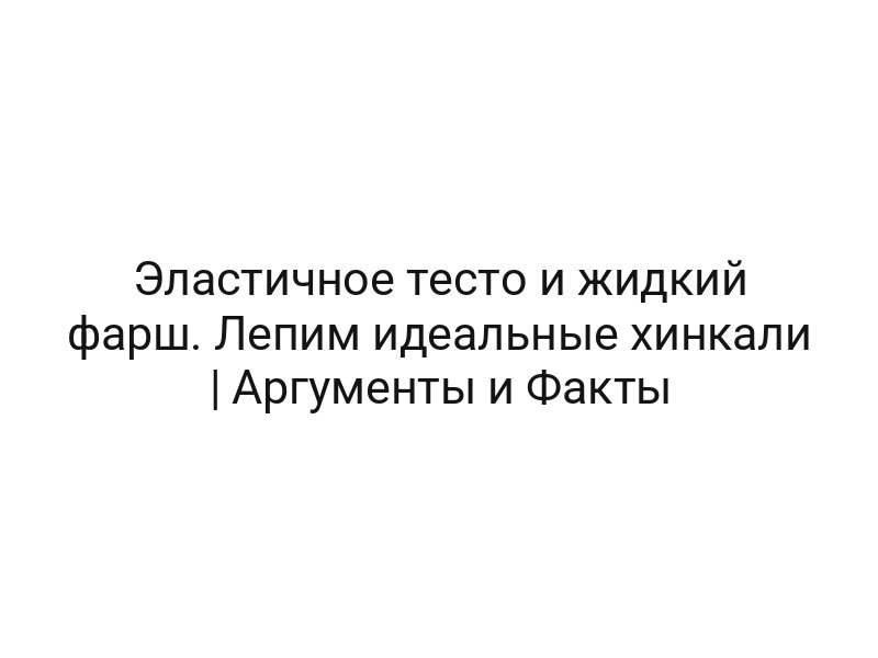 Эластичное тесто и жидкий фарш. Лепим идеальные хинкали | Аргументы и Факты